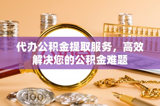 玉里代办公积金提取服务，高效解决您的公积金难题