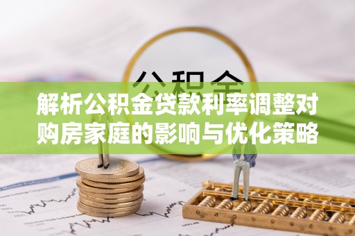 玉里解析公积金贷款利率调整对购房家庭的影响与优化策略