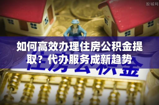 玉里如何高效办理住房公积金提取？代办服务成新趋势