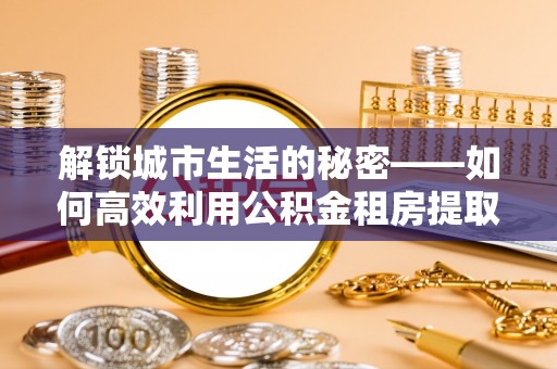 玉里解锁城市生活的秘密——如何高效利用公积金租房提取政策优化居住体验
