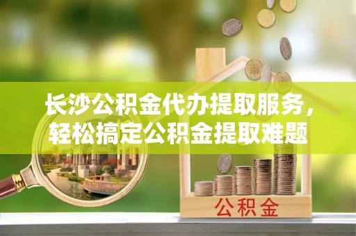玉里长沙公积金代办提取服务，轻松搞定公积金提取难题
