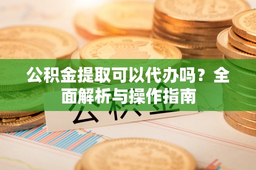 玉里公积金提取可以代办吗？全面解析与操作指南