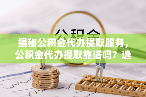 玉里揭秘公积金代办提取服务，公积金代办提取靠谱吗？选择前你需要知道这些！
