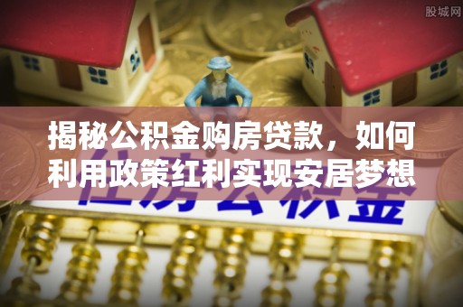 玉里揭秘公积金购房贷款，如何利用政策红利实现安居梦想