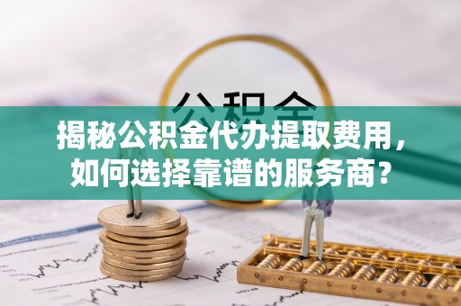 玉里揭秘公积金代办提取费用，如何选择靠谱的服务商？