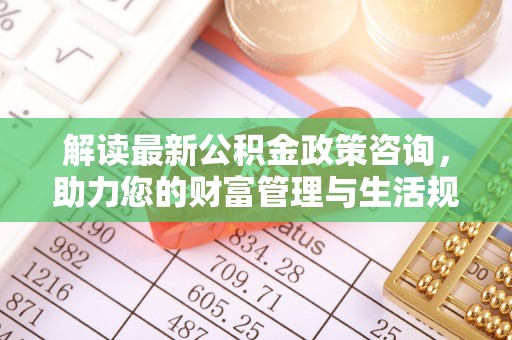 玉里解读最新公积金政策咨询，助力您的财富管理与生活规划