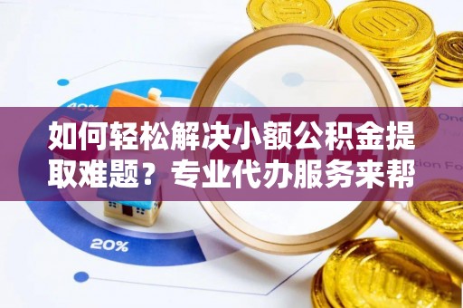 玉里如何轻松解决小额公积金提取难题？专业代办服务来帮忙
