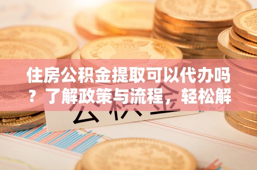 玉里住房公积金提取可以代办吗？了解政策与流程，轻松解决疑惑