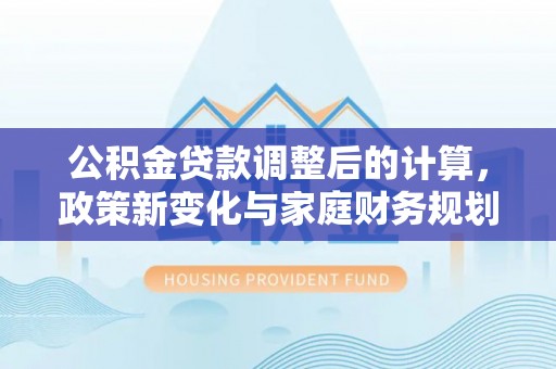 玉里公积金贷款调整后的计算，政策新变化与家庭财务规划