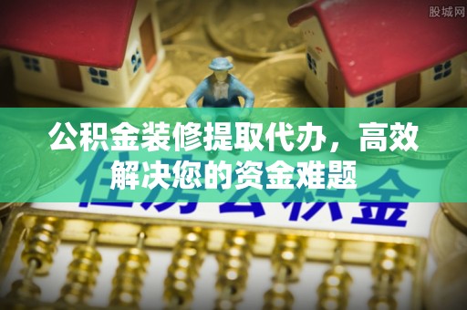 玉里公积金装修提取代办，高效解决您的资金难题