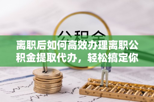 玉里离职后如何高效办理离职公积金提取代办，轻松搞定你的公积金