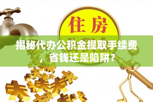 玉里揭秘代办公积金提取手续费，省钱还是陷阱？