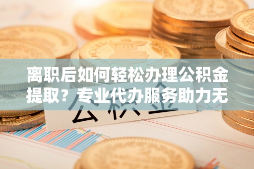 玉里离职后如何轻松办理公积金提取？专业代办服务助力无忧