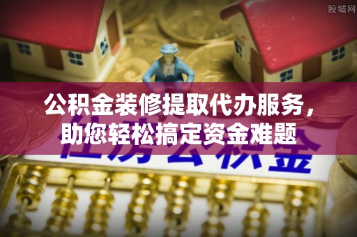 玉里公积金装修提取代办服务，助您轻松搞定资金难题