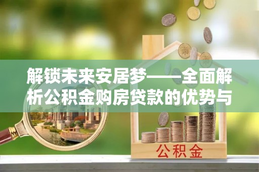 玉里解锁未来安居梦——全面解析公积金购房贷款的优势与策略