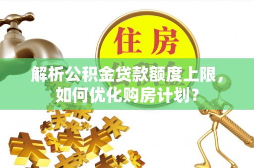 玉里解析公积金贷款额度上限，如何优化购房计划？