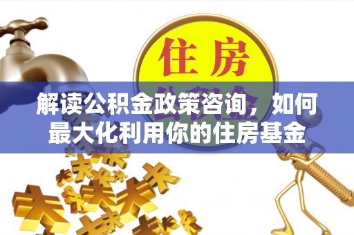 玉里解读公积金政策咨询，如何最大化利用你的住房基金