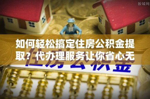 玉里如何轻松搞定住房公积金提取？代办理服务让你省心无忧