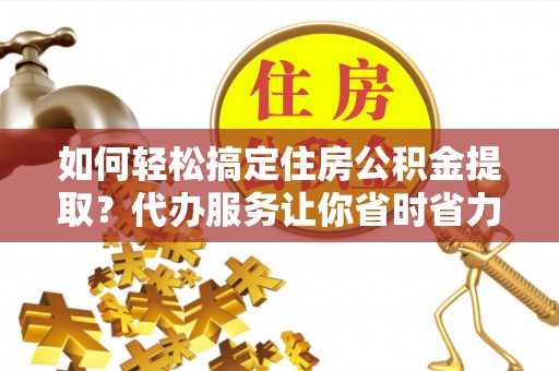 玉里如何轻松搞定住房公积金提取？代办服务让你省时省力