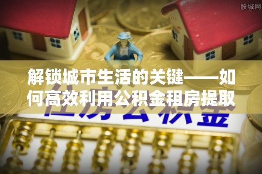 玉里解锁城市生活的关键——如何高效利用公积金租房提取实现居住自由