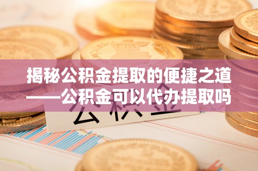玉里揭秘公积金提取的便捷之道——公积金可以代办提取吗？