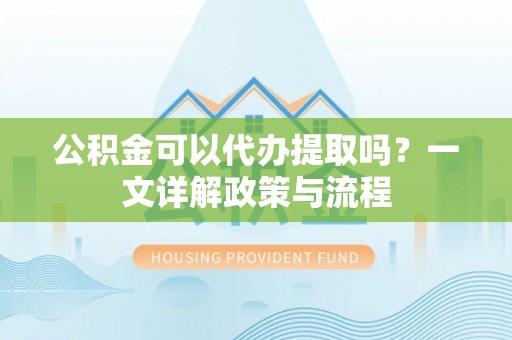 玉里公积金可以代办提取吗？一文详解政策与流程