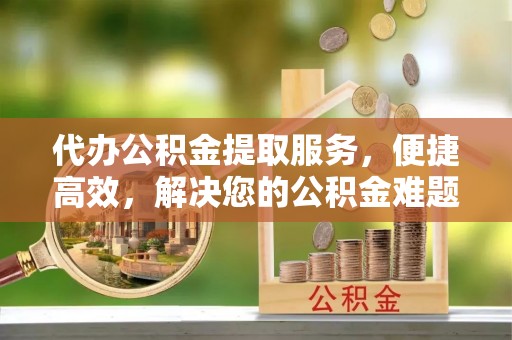 玉里代办公积金提取服务，便捷高效，解决您的公积金难题