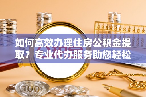 玉里如何高效办理住房公积金提取？专业代办服务助您轻松搞定