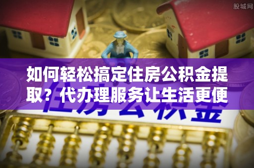 玉里如何轻松搞定住房公积金提取？代办理服务让生活更便捷！