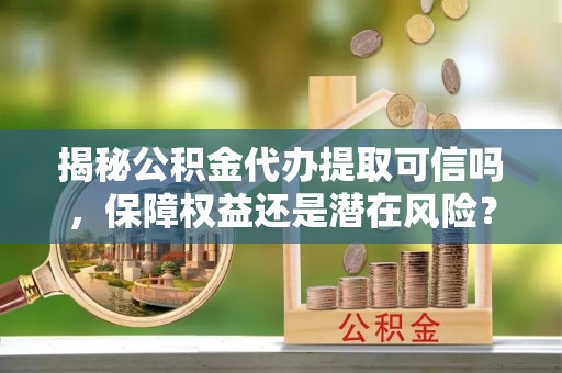 玉里揭秘公积金代办提取可信吗，保障权益还是潜在风险？
