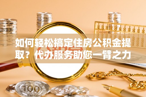 玉里如何轻松搞定住房公积金提取？代办服务助您一臂之力